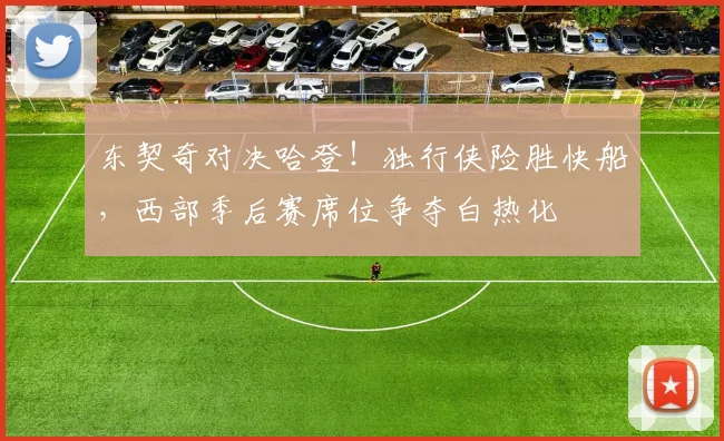 东契奇对决哈登!独行侠险胜快船,西部季后赛席位争夺白热化