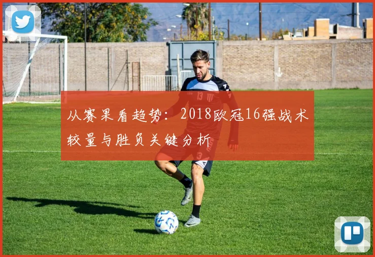 从赛果看趋势:2018欧冠16强战术较量与胜负关键分析