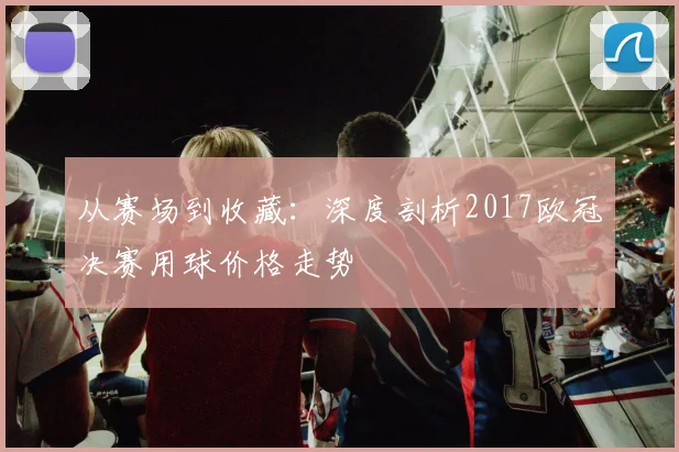 从赛场到收藏:深度剖析2017欧冠决赛用球价格走势