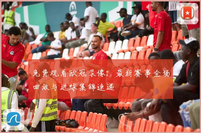 免费观看欧冠录像：最新赛事全场回放与进球集锦速递