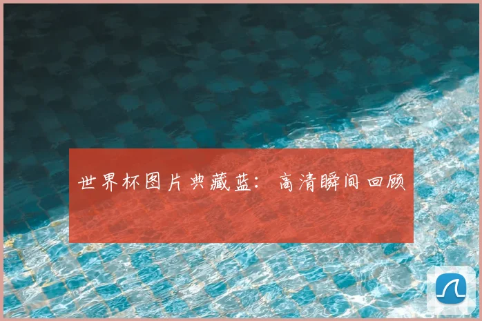 世界杯图片典藏蓝：高清瞬间回顾
