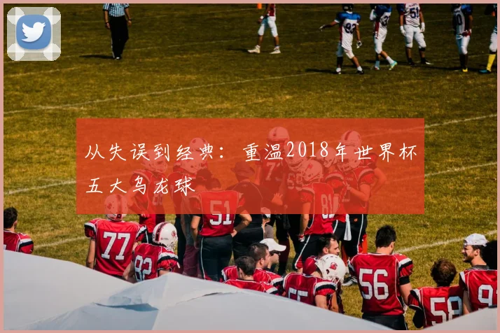 从失误到经典：重温2018年世界杯五大乌龙球