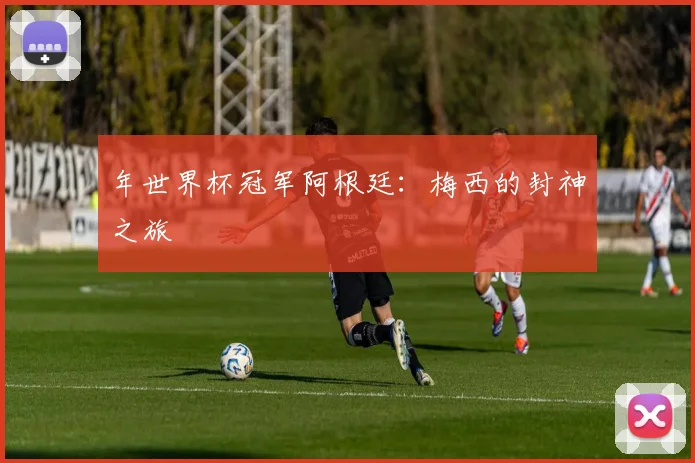 年世界杯冠军阿根廷：梅西的封神之旅