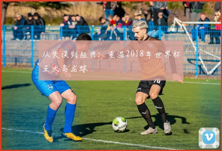 从失误到经典：重温2018年世界杯五大乌龙球