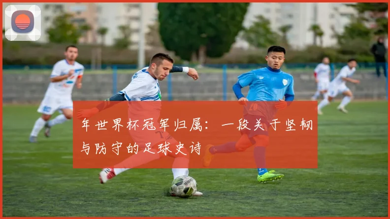 年世界杯冠军归属：一段关于坚韧与防守的足球史诗