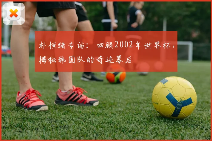 朴恒绪专访：回顾2002年世界杯，揭秘韩国队的奇迹幕后